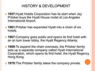  1957:Hyatt Hotels Corporation has its start when Jay
Pritzker buys the Hyatt House motel at Los Angeles
International Airport.
 1961:Pritzker has expanded Hyatt into a chain of six
hotels.
 1967:Company goes public and opens its first hotel with
an at rium tower lobby, the Hyatt Regency Atlanta.
 1969:To expand the chain overseas, the Pritzker family
sets up a separate company called Hyatt International
Corporation, which opens its first hotel, the Hyatt Regency
Hong Kong.
 1979:The Pritzker family takes the company private.
HISTORY & DEVELOPMENT
 