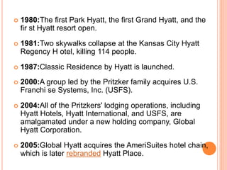  1980:The first Park Hyatt, the first Grand Hyatt, and the
fir st Hyatt resort open.
 1981:Two skywalks collapse at the Kansas City Hyatt
Regency H otel, killing 114 people.
 1987:Classic Residence by Hyatt is launched.
 2000:A group led by the Pritzker family acquires U.S.
Franchi se Systems, Inc. (USFS).
 2004:All of the Pritzkers' lodging operations, including
Hyatt Hotels, Hyatt International, and USFS, are
amalgamated under a new holding company, Global
Hyatt Corporation.
 2005:Global Hyatt acquires the AmeriSuites hotel chain,
which is later rebranded Hyatt Place.
 