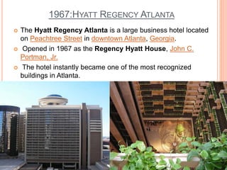 1967:HYATT REGENCY ATLANTA
 The Hyatt Regency Atlanta is a large business hotel located
on Peachtree Street in downtown Atlanta, Georgia.
 Opened in 1967 as the Regency Hyatt House, John C.
Portman, Jr.
 The hotel instantly became one of the most recognized
buildings in Atlanta.
 