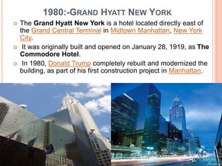 1980:-GRAND HYATT NEW YORK
 The Grand Hyatt New York is a hotel located directly east of
the Grand Central Terminal in Midtown Manhattan, New York
City.
 It was originally built and opened on January 28, 1919, as The
Commodore Hotel.
 In 1980, Donald Trump completely rebuilt and modernized the
building, as part of his first construction project in Manhattan.
 