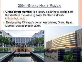 2004:-GRAND HYATT MUMBAI
 Grand Hyatt Mumbai is a luxury 5 star hotel located off
the Western Express Highway, Santacruz (East)
in Mumbai, India.
 Designed by Chicago's Lohan Associates, Grand Hyatt
Mumbai was opened in 2004.
 