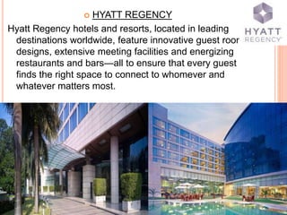  HYATT REGENCY
Hyatt Regency hotels and resorts, located in leading
destinations worldwide, feature innovative guest room
designs, extensive meeting facilities and energizing
restaurants and bars—all to ensure that every guest
finds the right space to connect to whomever and
whatever matters most.
 