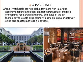  GRAND HYATT
Grand Hyatt hotels provide global travelers with luxurious
accommodations and spas, dramatic architecture, multiple
exceptional restaurants and bars, and state-of-the art
technology to create extraordinary moments in major gateway
cities and spectacular resort locations.
 