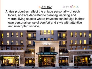  ANDAZ
Andaz properties reflect the unique personality of each
locale, and are dedicated to creating inspiring and
vibrant living spaces where travelers can indulge in their
own personal sense of comfort and style with attentive
and unscripted service.
 