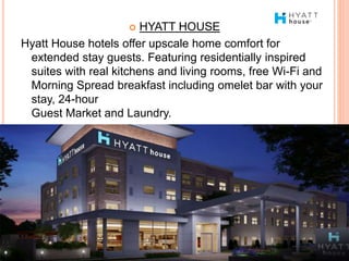  HYATT HOUSE
Hyatt House hotels offer upscale home comfort for
extended stay guests. Featuring residentially inspired
suites with real kitchens and living rooms, free Wi-Fi and
Morning Spread breakfast including omelet bar with your
stay, 24-hour
Guest Market and Laundry.
 