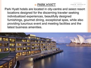  PARK HYATT
Park Hyatt hotels are located in city-centre and select resort
locations designed for the discerning traveler seeking
individualized experiences, beautifully designed
furnishings, gourmet dining, exceptional spas, while also
providing luxurious event and meeting facilities and the
latest business amenities.
 