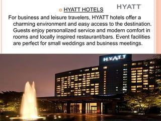 HYATT HOTELS
For business and leisure travelers, HYATT hotels offer a
charming environment and easy access to the destination.
Guests enjoy personalized service and modern comfort in
rooms and locally inspired restaurant/bars. Event facilities
are perfect for small weddings and business meetings.
 