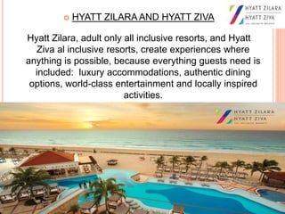  HYATT ZILARA AND HYATT ZIVA
Hyatt Zilara, adult only all inclusive resorts, and Hyatt
Ziva al inclusive resorts, create experiences where
anything is possible, because everything guests need is
included: luxury accommodations, authentic dining
options, world-class entertainment and locally inspired
activities.
 