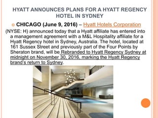 HYATT ANNOUNCES PLANS FOR A HYATT REGENCY
HOTEL IN SYDNEY
 CHICAGO (June 9, 2016) – Hyatt Hotels Corporation
(NYSE: H) announced today that a Hyatt affiliate has entered into
a management agreement with a M&L Hospitality affiliate for a
Hyatt Regency hotel in Sydney, Australia. The hotel, located at
161 Sussex Street and previously part of the Four Points by
Sheraton brand, will be Rebranded to Hyatt Regency Sydney at
midnight on November 30, 2016, marking the Hyatt Regency
brand’s return to Sydney.
 