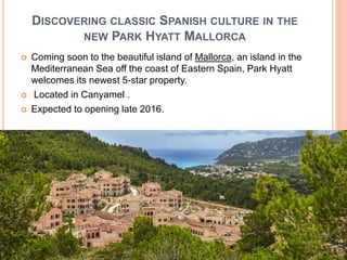 DISCOVERING CLASSIC SPANISH CULTURE IN THE
NEW PARK HYATT MALLORCA
 Coming soon to the beautiful island of Mallorca, an island in the
Mediterranean Sea off the coast of Eastern Spain, Park Hyatt
welcomes its newest 5-star property.
 Located in Canyamel .
 Expected to opening late 2016.
 