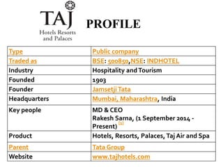 Type Public company
Traded as BSE: 500850,NSE: INDHOTEL
Industry Hospitality andTourism
Founded 1903
Founder JamsetjiTata
Headquarters Mumbai, Maharashtra, India
Key people MD & CEO
Rakesh Sarna, (1 September 2014 -
Present)
[1]
Product Hotels, Resorts, Palaces, Taj Air and Spa
Parent Tata Group
Website www.tajhotels.com
PROFILE
 