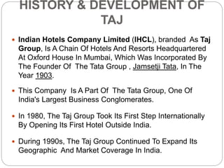 HISTORY & DEVELOPMENT OF
TAJ
 Indian Hotels Company Limited (IHCL), branded As Taj
Group, Is A Chain Of Hotels And Resorts Headquartered
At Oxford House In Mumbai, Which Was Incorporated By
The Founder Of The Tata Group , Jamsetji Tata, In The
Year 1903.
 This Company Is A Part Of The Tata Group, One Of
India's Largest Business Conglomerates.
 In 1980, The Taj Group Took Its First Step Internationally
By Opening Its First Hotel Outside India.
 During 1990s, The Taj Group Continued To Expand Its
Geographic And Market Coverage In India.
 
