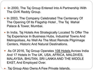  In 2000, The Taj Group Entered Into A Partnership With
The GVK Reddy Group.
 In 2003, The Company Celebrated The Centenary Of
The Opening Of Its Flagship Hotel , The Taj Mahal
Palace & Tower, Mumbai.
 In India, Taj Hotels Are Strategically Located To Offer The
Taj Experience In Business Hubs, Industrial Towns And
Metropolises, As Well As The Most Remote Pilgrimage
Centers, Historic And Natural Destinations.
 As Of 2016, Taj Group Operates 108 Hotels Across India
And 17 Hotels In The UK, USA, AFRICA, MALDIVES,
MALAYSIA, BHUTAN, SRI LANKA AND THE MIDDLE
EAST, And Employed Over.
 Taj Group Also Owns A Few Private Islands.
 