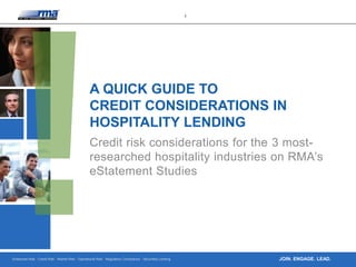 Enterprise Risk · Credit Risk · Market Risk · Operational Risk · Regulatory Compliance · Securities Lending
1
JOIN. ENGAGE. LEAD.
A QUICK GUIDE TO
CREDIT CONSIDERATIONS IN
HOSPITALITY LENDING
Credit risk considerations for the 3 most-
researched hospitality industries on RMA’s
eStatement Studies
 