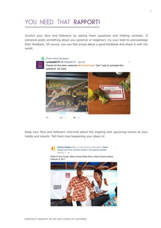 YOU NEED THAT RAPPORT!
Involve your fans and followers by asking them questions and holding contests. If
someone posts something about you (positive or negative), try your best to acknowledge
their feedback. Of course, you can feel proud about a good feedback and share it with the
world.
Keep your fans and followers informed about the ongoing and upcoming events at your
hotels and resorts. Tell them how happening your place is!
9
HOSPITALITY INDUSTRY: BE THE FIRST CHOICE OF CUSTOMERS
 