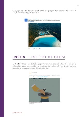 Always promote the discounts or offers that are going on, because more the number of
people who know about it, the better.
LinkedIn: Utilize your LinkedIn page for business oriented talks. You can share
information about the awards you received, the ranking of your brand, mergers,
expansions, employment news, CSR activities etc.
LINKEDIN ⼀一 USE IT TO THE FULLEST
10
P I X E L S U T R A
 