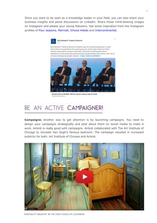 Campaigns: Another way to get attention is by launching campaigns. You need to
design your campaigns strategically and post about them on social media to make it
work. Airbnb is really good with campaigns. Airbnb collaborated with The Art Institute of
Chicago to recreate Van Gogh’s famous bedroom. The campaign resulted in increased
publicity for both, Art Institute of Chicago and Airbnb.
Since you want to be seen as a knowledge leader in your field, you can also share your
business insights and panel discussions on Linkedin. Share those mind-blowing images
on Instagram and please your young followers. Get some inspiration from the Instagram
profiles of Four seasons, Marriott, Choice Hotels and Intercontinental.
BE AN ACTIVE CAMPAIGNER!
iiiiiiiiiiiiiiiiiiii
iiiiiiiiiiiiiiiiiii
11
HOSPITALITY INDUSTRY: BE THE FIRST CHOICE OF CUSTOMERS
 