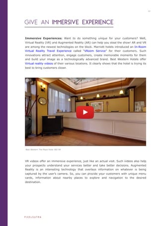 Immersive Experiences: Want to do something unique for your customers? Well,
Virtual Reality (VR) and Augmented Reality (AR) can help you steal the show! AR and VR
are among the newest technologies on the block. Marriott hotels introduced an In-Room
Virtual Reality Travel Experience called “VRoom Service” for their customers. Such
innovations attract attention, engage customers, create memorable moments for them
and build your image as a technologically advanced brand. Best Western Hotels offer
Virtual reality videos of their various locations. It clearly shows that the hotel is trying its
best to bring customers closer.
GIVE AN IMMERSIVE EXPERIENCE
VR videos offer an immersive experience, just like an actual visit. Such videos also help
your prospects understand your services better and take better decisions. Augmented
Reality is an interesting technology that overlays information on whatever is being
captured by the user’s camera. So, you can provide your customers with unique menu
cards, information about nearby places to explore and navigation to the desired
destination.
iiiiiiiiiiiiiiiiiiiii
iiiiiiiiiiiiiiiiiiii
Best Western The Plaza Hotel 360 VR
12
P I X E L S U T R A
 