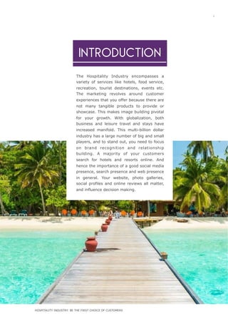 1
The Hospitality Industry encompasses a
variety of services like hotels, food service,
recreation, tourist destinations, events etc.
The marketing revolves around customer
experiences that you offer because there are
not many tangible products to provide or
showcase. This makes image building pivotal
for your growth. With globalization, both
business and leisure travel and stays have
increased manifold. This multi-billion dollar
industry has a large number of big and small
players, and to stand out, you need to focus
on brand recognition and relationship
building. A majority of your customers
search for hotels and resorts online. And
hence the importance of a good social media
presence, search presence and web presence
in general. Your website, photo galleries,
social profiles and online reviews all matter,
and influence decision making.
INTRODUCTION
HOSPITALITY INDUSTRY: BE THE FIRST CHOICE OF CUSTOMERS
 