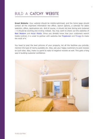 BUILD A CATCHY WEBSITE
Great Website :Your website should be mobile-optimised, and the home page should
contain all the important information like offers, search options, a calendar for dates
selection, offers, destinations etc. And of course, it should not look boring and cluttered
– it should be exciting and inviting instead. You may want to check out the websites of
Best Western and Accor Hotels. Since you already know how your customers search
hotels (online), it is wiser to partner with websites like Tripadvisor and Trivago to make
the most of it.
You need to post the best pictures of your property, list all the facilities you provide,
mention the type of rooms available etc. Also, ask your happy customers to post reviews
on such sites. Also, make it a point to reply to negative reviews as well. This goes a long
way in building customer confidence.
2
P I X E L S U T R A
 