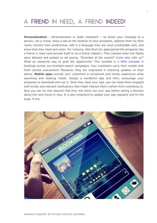 A FRIEND IN NEED, A FRIEND INDEED!
Personalization : Personalization is really important – so direct your message to a
person, not a crowd. Keep a tab on the location of your prospects, address them by their
name, monitor their preferences, talk in a language they are most comfortable with, and
know that they need and when. For instance, Red Roof Inn approached the prospects like
a friend in need (and proved itself to be a friend indeed!). They tracked when the flights
were delayed and posted an ad saying, “Stranded at the airport? Come stay with us!”
What an awesome way to grab the opportunity! This resulted in a 60% increase in
bookings across non-branded search campaigns. Your customers carry their mobile with
them almost everywhere! Moreover, they are engrossed in checking updates on their
phone. Mobile apps provide your customers a convenient and handy experience while
searching and booking hotels. Design a wonderful app and then, encourage your
prospects to download and use it. Once they have your app, you can keep them engaged
with timely and relevant notifications that might interest them (refrain from overdoing it).
Now you can be rest assured that they will check out your app before taking a decision
about the next travel or stay. It is also important to update your app regularly and fix the
bugs, if any.
3
HOSPITALITY INDUSTRY: BE THE FIRST CHOICE OF CUSTOMERS
 