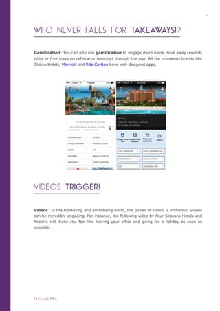 WHO NEVER FALLS FOR TAKEAWAYS!?
Gamification: You can also use gamification to engage more users. Give away rewards
point or free stays on referral or bookings through the app. All the renowned brands like
Choice Hotels, Marriott and Ritz-Carlton have well-designed apps.
VIDEOS TRIGGER!
Videos: In the marketing and advertising world, the power of videos is immense! Videos
can be incredibly engaging. For instance, the following video by Four Seasons Hotels and
Resorts will make you feel like leaving your office and going for a holiday as soon as
possible:
4
P I X E L S U T R A
 