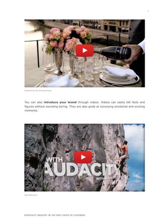 You can also introduce your brand through videos. Videos can easily tell facts and
figures without sounding boring. They are also great at conveying emotional and exciting
moments.
iiiiiiiiiiiiiiiiiiiiii
iiiiiiiiiiiiiiiiiiiiii
Feel Welcome
Experience the Extraordinary
5
h t t p s : / /
www.youtube.com/
w a t c h ?
v=YOnXuDWL2Qs
HOSPITALITY INDUSTRY: BE THE FIRST CHOICE OF CUSTOMERS
 