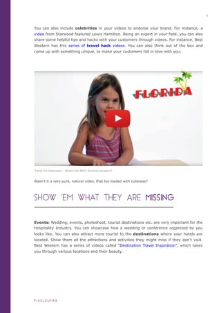 You can also include celebrities in your videos to endorse your brand. For instance, a
video from Starwood featured Lewis Hamilton. Being an expert in your field, you can also
share some helpful tips and hacks with your customers through videos. For instance, Best
Western has this series of travel hack videos. You can also think out of the box and
come up with something unique, to make your customers fall in love with you:
Events: Wedding, events, photoshoot, tourist destinations etc. are very important for the
Hospitality Industry. You can showcase how a wedding or conference organized by you
looks like. You can also attract more tourist to the destinations where your hotels are
located. Show them all the attractions and activities they might miss if they don’t visit.
Best Western has a series of videos called “Destination Travel Inspiration”, which takes
you through various locations and their beauty.
SHOW ‘EM WHAT THEY ARE MISSING
Wasn’t it a very pure, natural video, that too loaded with cuteness?
iiiiiiiiiiiiiiiiiiii
iiiiiiiiii
6
P I X E L S U T R A
Travel Kid Interviews - What's the BEST Summer Vacation?
 