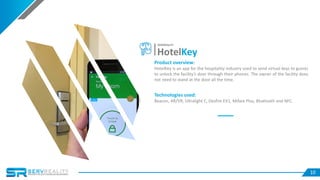 10
Product overview:
HotelKey is an app for the hospitality industry used to send virtual keys to guests
to unlock the facility’s door through their phones. The owner of the facility does
not need to stand at the door all the time.
Technologies used:
Beacon, AR/VR, Ultralight C, Desfire EV1, Mifare Plus, Bluetooth and NFC.
HotelKey
SERVREALITY
 