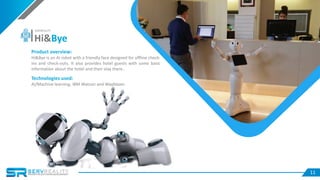 11
Product overview:
Hi&Bye is an AI robot with a friendly face designed for offline check-
ins and check-outs. It also provides hotel guests with some basic
information about the hotel and their stay there..
Technologies used:
AI/Machine learning, IBM Watson and Wayblazer.
Hi&Bye
SERVREALITY
 