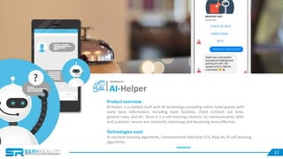 1212
Product overview:
AI-helper is a chatbot built with AI technology providing online hotel guests with
some basic information, including room facilities, check in/check out time,
general rules, and etc. Since it is a self-learning creation, its communication skills
and customer service are constantly improving and becoming more effective.
Technologies used:
AI machine learning algorithms, Conversational Interfaces (CI), Rasa.AI, AI self-learning
algorithms.
AI-Helper
SERVREALITY
 
