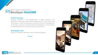 1313
Product overview:
Boutique Hotel360 is a real breakthrough in a digital revolution. This
application for boutique hotels allows hotel guests to scroll around with
their fingers to check the boutique, its facilities and the surrounding area,
In this way, users get an amazing real-world experience in virtual space.
The 360 touring feature makes you feel as if you are there.
Technologies used:
AR/VR, 3D modeling, 360 video, Xamarin, 360° photography
Boutique Hotel360
SERVREALITY INNOVATIVE SOFTWARE DEVELOPMENT
 
