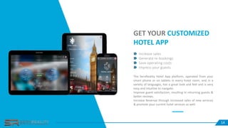 14
Increase sales
Generate re-bookings
Save operating costs
Impress your guests
GET YOUR CUSTOMIZED
HOTEL APP
The ServReality Hotel App platform, operated from your
smart phone or on tablets in every hotel room, and in a
variety of languages, has a great look and feel and is very
easy and intuitive to navigate.
Improve guest satisfaction, resulting in returning guests &
better reviews.
Increase Revenue through increased sales of new services
& promote your current hotel services as well.
14
 