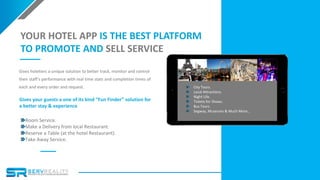 15
YOUR HOTEL APP IS THE BEST PLATFORM
TO PROMOTE AND SELL SERVICE
Gives hoteliers a unique solution to better track, monitor and control
their staff’s performance with real time stats and completion times of
each and every order and request.
Gives your guests a one of its kind “Fun Finder” solution for
a better stay & experience
Room Service.
Make a Delivery from local Restaurant.
Reserve a Table (at the hotel Restaurant).
Take Away Service.
City Tours.
Local Attractions.
Night Life.
Tickets for Shows.
Bus Tours.
Segway, Museums & Much More...
 