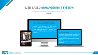 16
• Accept & Decline orders from hotel guests.
• Track and Monitor Staff Performance.
• Order Statistics – Monthly / Weekly / Daily.
• Get Feedback from guests about the hotel
services.
WEB BASED MANAGEMENT SYSTEM
WEB BASED MANAGEMENT SYSTEM
ServReality provides a Web-Based Management System for hotels
OUR ADVANTAGES:
1. Increase revenues through increased sales.
2. Improve guest satisfaction, resulting in
returning guests.
3. Increase online ratings on leading review
websites.
4. Take service level and quality to new
standards
 