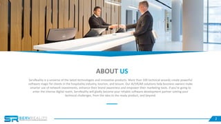 2
ABOUT US
ServReality is a universe of the latest technologies and innovative products. More than 100 technical wizards create powerful
software magic for clients in the hospitality industry, tourism, and leisure. Our AI/VR/AR solutions help business owners make
smarter use of network investments, enhance their brand awareness and empower their marketing tools. If you’re going to
enter the intense digital realm, ServReality will gladly become your reliable software development partner solving your
technical challenges, from the idea to the ready product, and beyond.
 