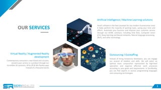 3
OUR SERVICES
Outsourcing / Outstaffing
Instead of hiring temporary developers, you can engage
our arsenal of intellect and skills. We will select an
optimal team composition represented by high-level
specialists and organize effective work processes
according to your goals and requirements. In ServReality,
you can find experts in various programming languages
and computing technologies.
Artificial Intelligence / Machine Learning solutions
Smart software is the best assistant for any modern businessman since
it helps perform the majority of working tasks, saving your time and
efforts. Automate your business and improve your customer service
through our AI/ML solutions, including Chat Bots, Computer vision
(CV), Deep learning and Neural networks, Natural language processing
(NLP), and other technology.
Virtual Reality / Augmented Reality
development
Contemporary consumers crave bread and circuses;
present your service or a product through our
incredible 3D solutions, AR & VR & Mix Reality apps
instead of a thousand words
 