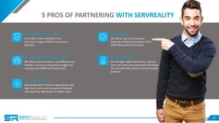 4
Protection of your assets
Since 2013, every member of our
team has to sign an NDA to secure your
business.
Responsibility
We deliver top-notch products
featuring intellectual property with a
100% Money Back Guarantee.
Surprisingly affordable price list
We offer customer-centric, cost-effective and
flexible IT services suiting every budget and
company size (SMBs and Enterprises).
Strong expertise
We are high-caliber technicians, starting
from mid- level and ending with tech leads.
Our top specialists deliver premium quality
products.
Total transparency
We provide clear IT Service Agreements with
tight cost control and transparent feedback
and reporting. Absolutely no hidden costs.
5 PROS OF PARTNERING WITH SERVREALITY
 