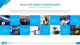 5
WHAT OUR TARGET AUDIENCE GETS
Hospitality is our main industry focus
We’re here to help hospitality owners tell their clients about their services in an innovative, digital way by using
AI/AR/VR/3D solutions. There are so many options to impress your customers with the power of innovation:
Digital
assistance
Voice-activated
services
Travel experience
enhancers
Automatic data
processing
AI robots
Chatbots and
Messaging
Rich and
responsive
games
AR/VR
applications
 