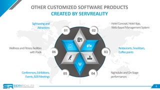 6
01 02
06 03
05 04
Sightseeingand
Attractions
Conferences,Exhibitions,
Events,B2BMeetings
WellnessandFitnessfacilities
withPools
HotelConcept,HotelApp,
Web-BasedManagementSystem
NightclubsandOn-Stage
performances
Restaurants,Snackbars,
Coffeepoints
OTHER CUSTOMIZED SOFTWARE PRODUCTS
CREATED BY SERVREALITY
 