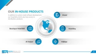 8
iHotel
HotelKey
Hi&ByeAI-helper
OUR IN-HOUSE PRODUCTS
Boutique Hotel360
In addition to custom-made software development,
our hospitality clients also have access to
ServReality’s products:
 