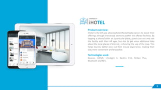 9
iHOTEL
SERVREALITY
Product overview:
iHotel is the AR app allowing hotel/hostel/apts owners to boost their
offerings through interactive elements within the offered facilities. By
tapping a phone/tablet at a particular place, guests can not only see
the facility with their AR eyes, but also to get some additional data
about the local places of interest, enhancing the use of the map. This
helps tourists better plan out their leisure experience, making their
stay more convenient and enjoyable.
Technologies used:
Beacon, AR/VR, Ultralight C, Desfire EV1, Mifare Plus,
Bluetooth and NFC.
 