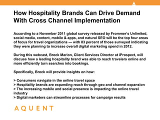How Hospitality Brands Can Drive Demand
With Cross Channel Implementation
According to a November 2011 global survey released by Frommer’s Unlimited,
social media, content, mobile & apps, and natural SEO will be the top four areas
of focus for travel organizations — with 83 percent of those surveyed indicating
they were planning to increase overall digital marketing spend in 2012.

During this webcast, Brock Marion, Client Services Director at iProspect, will
discuss how a leading hospitality brand was able to reach travelers online and
more efficiently turn searches into bookings.

Specifically, Brock will provide insights on how:

> Consumers navigate in the online travel space
> Hospitality brands are expanding reach through geo and channel expansion
> The increasing mobile and social presence is impacting the online travel
industry
> Digital marketers can streamline processes for campaign results
 
