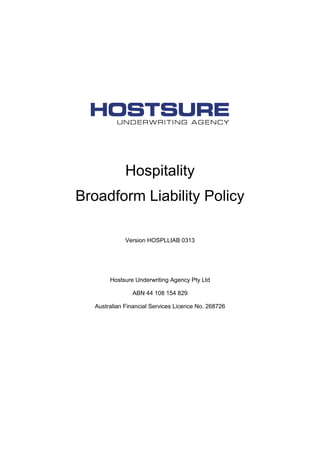 Hospitality
Broadform Liability Policy
Version HOSPLLIAB 0313
Hostsure Underwriting Agency Pty Ltd
ABN 44 108 154 829
Australian Financial Services Licence No. 268726
 