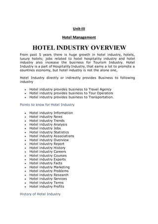 Unit-III
Hotel Management
HOTEL INDUSTRY OVERVIEW
From past 5 years there is huge growth in hotel industry, hotels,
luxury hotels; jobs related to hotel hospitality industry and hotel
industry also increase the business for Tourism Industry. Hotel
Industry is a part of Hospitality Industry, that earns a lot to promote a
countries economy, but hotel industry is not the alone one,
Hotel Industry directly or indirectly provides Business to following
industry
 Hotel industry provides business to Travel Agency
 Hotel industry provides business to Tour Operators
 Hotel industry provides business to Transportation.
Points to know for Hotel Industry
 Hotel industry Information
 Hotel industry News
 Hotel industry Trends
 Hotel industry Analysis
 Hotel industry Jobs
 Hotel industry Statistics
 Hotel industry Associations
 Hotel industry Overview
 Hotel industry Report
 Hotel industry History
 Hotel industry Careers
 Hotel industry Courses
 Hotel industry Experts
 Hotel industry Facts
 Hotel industry Marketing
 Hotel industry Problems
 Hotel industry Research
 Hotel industry Services
 Hotel industry Terms
 Hotel industry Profits
History of Hotel Industry
 