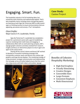 Case Study:
Engaging. Smart. Fun.                                            Casino Project
The hospitality industry is full of marketing ideas, but
sometimes lacks freshness and sophisticated appeal. That’s
why hospitality clients including casino and gaming experts
are teaming up with Signs By Tomorrow (SBT) to add custom
signs on finishing touches to visual communications that are
appealing, persuasive and convey a “fun” atmosphere.

Client Profile:
Major Casino in Ft. Lauderdale, Florida

        Signs By Tomorrow Ft. Lauderdale has completed a
project for a prominent casino with a goal of establishing
superior marketing that’s both lively and engaging. A
collaborative effort with an event planning company, SBT’s
signage graphic solutions and ideas evolved from research,
insights and focus on what drives players to return again and
again to the casino venue.
        Playing off the casino’s theme and brand, SBT worked
to develop an innovative marketing campaign that
incorporates customer wants and desires into creative sign
graphics and large-format displays. This marketing strategy of   Benefits of Cohesive
using consistent, strategic communication and implementing
the campaign across all media helped ensure that the casino      Hospitality Marketing:
was a big success with both indoor and outdoor signage
solutions.
                                                                      High-End Graphics
                                                                      Visually Stimulating
                                                                      Creative Designs
                                                                      Convertible Sizes
                                                                      Large-Formats
                                                                      Consistent Emphasis
                                                                      Multi-Dimensional
 