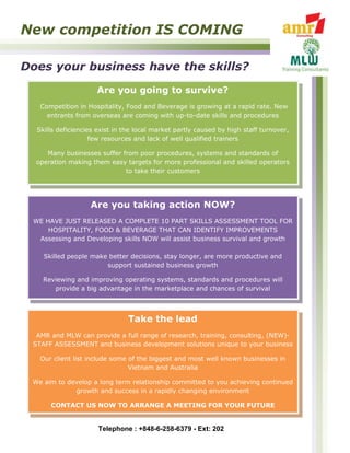New competition IS COMING

Does your business have the skills?
                     Are you going to survive?
   Competition in Hospitality, Food and Beverage is growing at a rapid rate. New
     entrants from overseas are coming with up-to-date skills and procedures

  Skills deficiencies exist in the local market partly caused by high staff turnover,
                    few resources and lack of well qualified trainers

     Many businesses suffer from poor procedures, systems and standards of
  operation making them easy targets for more professional and skilled operators
                             to take their customers




                   Are you taking action NOW?
 WE HAVE JUST RELEASED A COMPLETE 10 PART SKILLS ASSESSMENT TOOL FOR
     HOSPITALITY, FOOD & BEVERAGE THAT CAN IDENTIFY IMPROVEMENTS
  Assessing and Developing skills NOW will assist business survival and growth

    Skilled people make better decisions, stay longer, are more productive and
                       support sustained business growth

    Reviewing and improving operating systems, standards and procedures will
       provide a big advantage in the marketplace and chances of survival



                                Take the lead
  AMR and MLW can provide a full range of research, training, consulting, (NEW)-
 STAFF ASSESSMENT and business development solutions unique to your business

   Our client list include some of the biggest and most well known businesses in
                                Vietnam and Australia

 We aim to develop a long term relationship committed to you achieving continued
             growth and success in a rapidly changing environment

      CONTACT US NOW TO ARRANGE A MEETING FOR YOUR FUTURE


                      Telephone : +848-6-258-6379 - Ext: 202
 