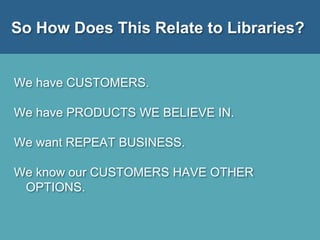 So How Does This Relate to Libraries?
We have CUSTOMERS.
We have PRODUCTS WE BELIEVE IN.
We want REPEAT BUSINESS.
We know our CUSTOMERS HAVE OTHER
OPTIONS.
 