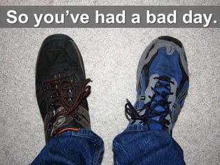 So you’ve had a bad day.
 
