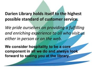 Darien Library holds itself to the highest
possible standard of customer service.
We pride ourselves on providing a fulfilling
and enriching experience to all who visit us
either in person or on the web.
We consider hospitality to be a core
component in all we do and always look
forward to seeing you at the library.
 
